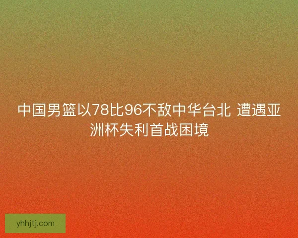 中国男篮以78比96不敌中华台北 遭遇亚洲杯失利首战困境