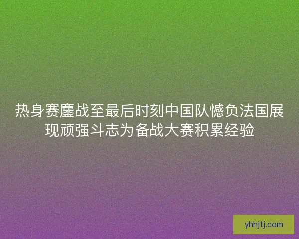 热身赛鏖战至最后时刻中国队憾负法国展现顽强斗志为备战大赛积累经验