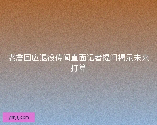 老詹回应退役传闻直面记者提问揭示未来打算