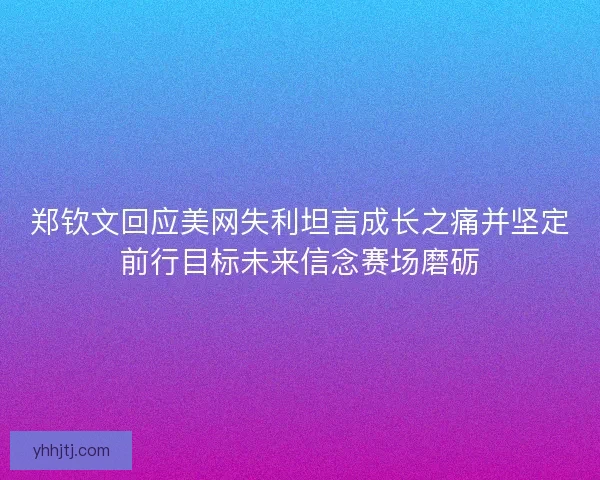 郑钦文回应美网失利坦言成长之痛并坚定前行目标未来信念赛场磨砺