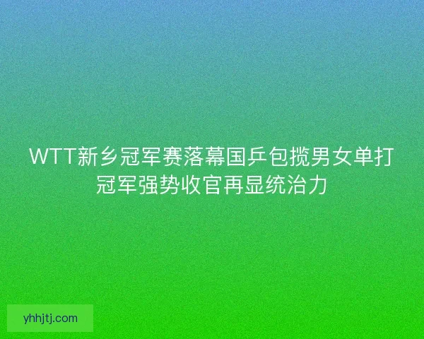 WTT新乡冠军赛落幕国乒包揽男女单打冠军强势收官再显统治力 WTT新乡冠军赛落幕国乒包揽男女单打冠军强势收官再显统治力