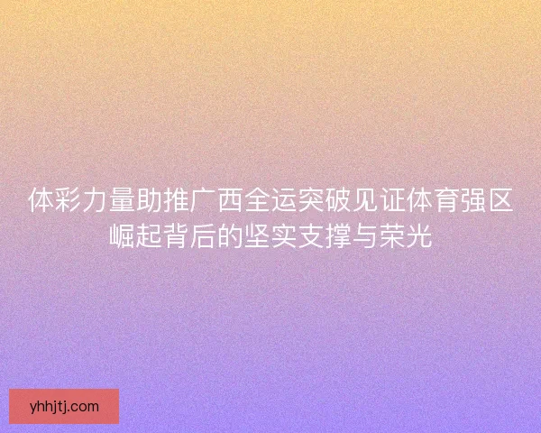 体彩力量助推广西全运突破见证体育强区崛起背后的坚实支撑与荣光 体彩力量助推广西全运突破见证体育强区崛起背后的坚实支撑与荣光