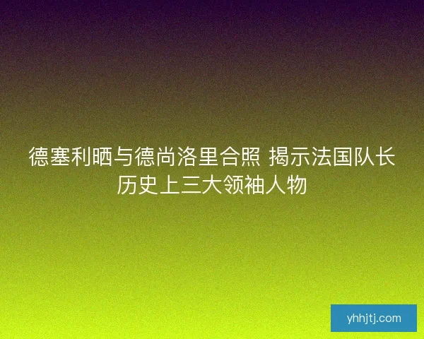 德塞利晒与德尚洛里合照 揭示法国队长历史上三大领袖人物 德塞利晒与德尚洛里合照 揭示法国队长历史上三大领袖人物