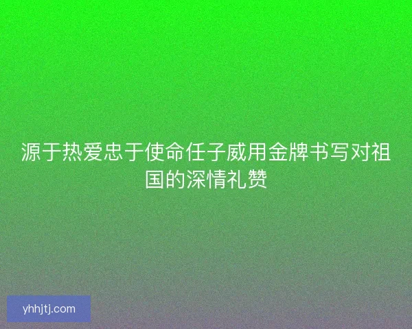 源于热爱忠于使命任子威用金牌书写对祖国的深情礼赞 源于热爱忠于使命任子威用金牌书写对祖国的深情礼赞