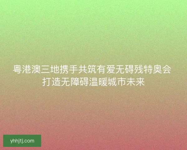粤港澳三地携手共筑有爱无碍残特奥会 打造无障碍温暖城市未来