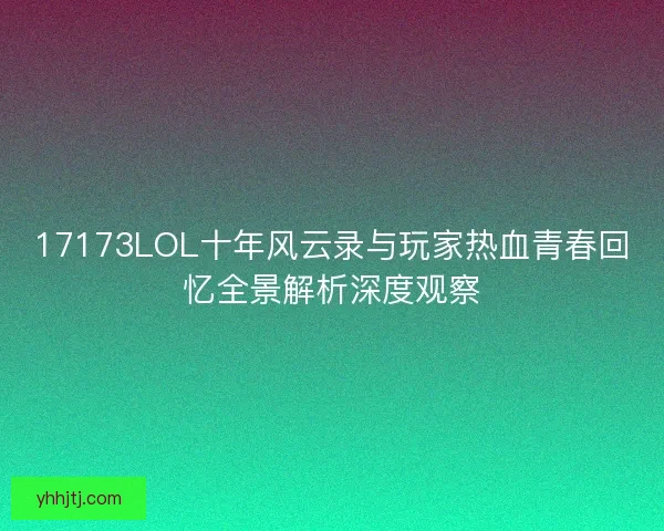 17173LOL十年风云录与玩家热血青春回忆全景解析深度观察 17173LOL十年风云录与玩家热血青春回忆全景解析深度观察