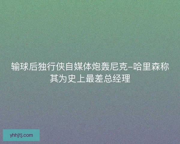 输球后独行侠自媒体炮轰尼克-哈里森称其为史上最差总经理