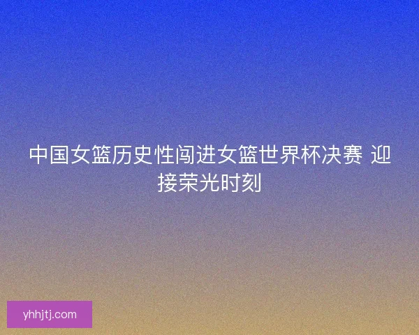中国女篮历史性闯进女篮世界杯决赛 迎接荣光时刻