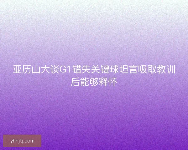 亚历山大谈G1错失关键球坦言吸取教训后能够释怀