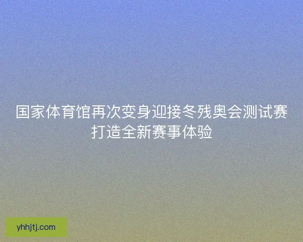 国家体育馆再次变身迎接冬残奥会测试赛打造全新赛事体验