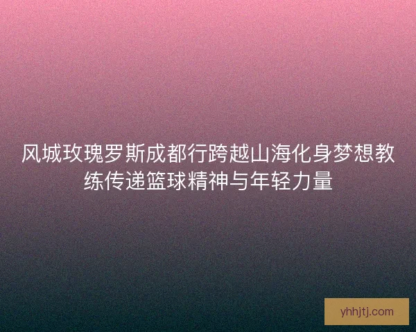 风城玫瑰罗斯成都行跨越山海化身梦想教练传递篮球精神与年轻力量 风城玫瑰罗斯成都行跨越山海化身梦想教练传递篮球精神与年轻力量