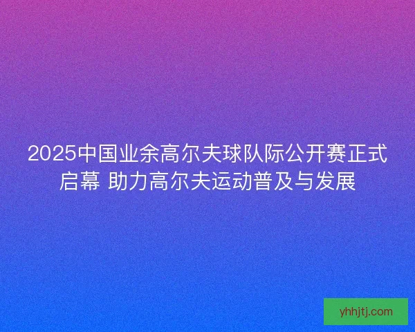 2025中国业余高尔夫球队际公开赛正式启幕 助力高尔夫运动普及与发展 2025中国业余高尔夫球队际公开赛正式启幕 助力高尔夫运动普及与发展