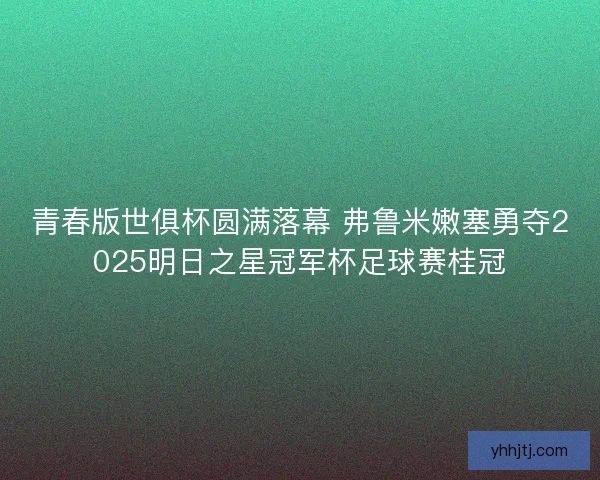 青春版世俱杯圆满落幕 弗鲁米嫩塞勇夺2025明日之星冠军杯足球赛桂冠