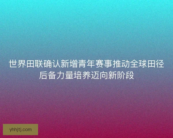 世界田联确认新增青年赛事推动全球田径后备力量培养迈向新阶段 世界田联确认新增青年赛事推动全球田径后备力量培养迈向新阶段