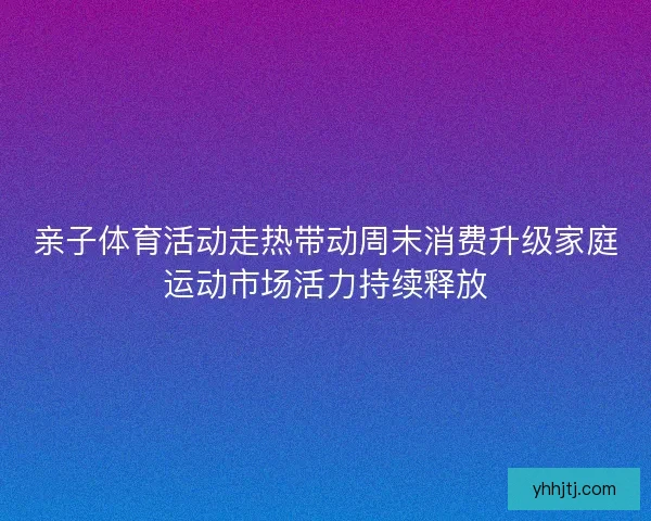 亲子体育活动走热带动周末消费升级家庭运动市场活力持续释放 亲子体育活动走热带动周末消费升级家庭运动市场活力持续释放