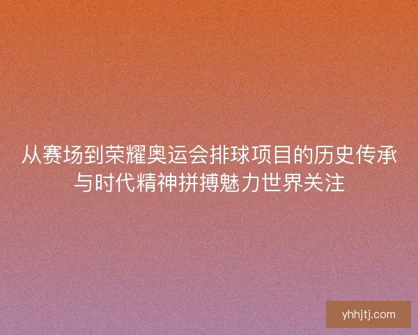 从赛场到荣耀奥运会排球项目的历史传承与时代精神拼搏魅力世界关注