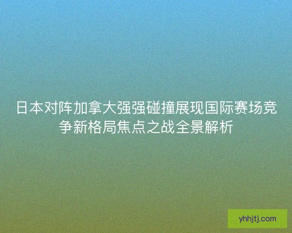 日本对阵加拿大强强碰撞展现国际赛场竞争新格局焦点之战全景解析